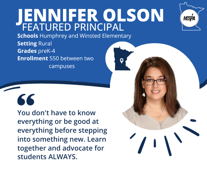 Featured Principal, Jennifer Olson from Humphrey and Winsted Elementary in Central Minnesota. Setting: Rural. Grades: preK-5. Enrollment: 550 between two campuses. "You don't have to know everything or be good at everything before stepping into something new. Learn together and advocate for students ALWAYS. Photo of Jennifer and MESPA logo.